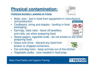 Orientation – Food Hygiene Overview
Basic Food Safety and Hygiene Training
Physical contamination:
FOREIGN BODIES LANDING IN FOOD:
 Bolts, wire - lost in food from equipment in manufacture
and production.
 Cardboard, string and staples - landing in food on opening
packaging.
 Earrings, false nails - leave off jewellery
and nails, etc when preparing food.
 Sweet papers, cigarette ends - do not smoke or eat when
preparing food.
 Glass and china - discard any food from
broken or chipped containers.
 Cat and dog hairs - keep animals out of the kitchen
 Vegetable stalks - care needed in food prep
 