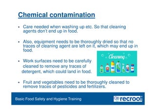 Orientation – Food Hygiene Overview
Basic Food Safety and Hygiene Training
Chemical contamination
 Care needed when washing up etc. So that cleaning
agents don’t end up in food.
 Also, equipment needs to be thoroughly dried so that no
traces of cleaning agent are left on it, which may end up in
food.
 Work surfaces need to be carefully
cleaned to remove any traces of
detergent, which could land in food.
 Fruit and vegetables need to be thoroughly cleaned to
remove traces of pesticides and fertilizers.
 