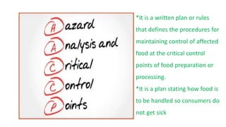 *It is a written plan or rules
that defines the procedures for
maintaining control of affected
food at the critical control
points of food preparation or
processing.
*It is a plan stating how food is
to be handled so consumers do
not get sick
 