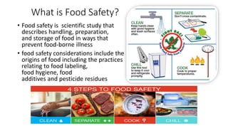 What is Food Safety?
• Food safety is scientific study that
describes handling, preparation,
and storage of food in ways that
prevent food-borne illness
• food safety considerations include the
origins of food including the practices
relating to food labeling,
food hygiene, food
additives and pesticide residues
 