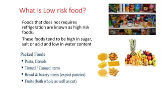 What is Low risk food?
Foods that does not requires
refrigeration are known as high risk
foods.
These foods tend to be high in sugar,
salt or acid and low in water content
 