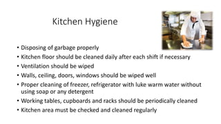 Kitchen Hygiene
• Disposing of garbage properly
• Kitchen floor should be cleaned daily after each shift if necessary
• Ventilation should be wiped
• Walls, ceiling, doors, windows should be wiped well
• Proper cleaning of freezer, refrigerator with luke warm water without
using soap or any detergent
• Working tables, cupboards and racks should be periodically cleaned
• Kitchen area must be checked and cleaned regularly
 