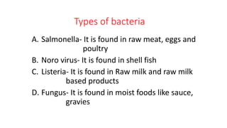 Types of bacteria
A. Salmonella- It is found in raw meat, eggs and
poultry
B. Noro virus- It is found in shell fish
C. Listeria- It is found in Raw milk and raw milk
based products
D. Fungus- It is found in moist foods like sauce,
gravies
 