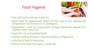 Food Hygiene
• Use safe water and raw materials
• Cook food for appropriate length of time and at the appropriate
temperature to kill bacteria or pathogens
• Equipment's used for preparation of food should be dipped into
sanitizer after every use
• Separate raw and cooked foods
• Quickly cooling of food is necessary before refrigeration
• Labeling of food is necessary
• Prevent the foods from pets, insects etc.
 