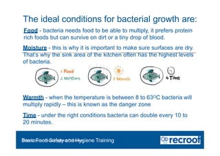 The ideal conditions for bacterial growth are:
Orientation – Food Hygiene Overview
Basic Food Safety and Hygiene Training
Warmth - when the temperature is between 8 to 63OC bacteria will
multiply rapidly – this is known as the danger zone
Time - under the right conditions bacteria can double every 10 to
20 minutes.
Food - bacteria needs food to be able to multiply, it prefers protein
rich foods but can survive on dirt or a tiny drop of blood.
Moisture - this is why it is important to make sure surfaces are dry.
That’s why the sink area of the kitchen often has the highest levels
of bacteria.
 