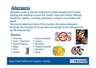 Orientation – Food Hygiene Overview
Essential Food Safety Training
 Peanuts
 Nuts / Tree Nuts
 Dairy Products
 Eggs
 Fish
 Gluten
 Sesame Seeds
 Celery
 Mustard
 Sulphur Dioxide
 Shellfish
 Soya
Allergies cause a specific reaction in certain people and include:
tingling and swelling around the mouth, nose and throat, difficulty
breathing, rashes, vomiting, diarrhoea, cramps; may ended with
death.
We should label our foods if they contain the above allergens
because the reaction for those who are allergic to the allergen can
be life threatening.
Allergens:
Allergens
 