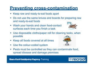 Preventing cross-contamination
 Keep raw and ready-to-eat foods apart
 Do not use the same knives and boards for preparing raw
and ready-to-eat foods
 Wash your hands and clean food-contact
surfaces each time you finish a task
 Use disposable cloths/paper roll for cleaning tasks, when
possible
 Keep all foods covered at all times
 Use the colour-coded system
 Pests must be controlled as they can contaminate food,
spread disease and damage premises
Orientation – Food Hygiene Overview
Essential Food Safety Training
Basic Food Safety and Hygiene Training
 