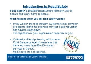 Food Safety is protecting consumers from any kind of
hazard and injury, harm or illness.
What happens when you get food safety wrong?
 If you work in the food industry, Customers may complain
or become ill and the business may get a bad reputation
and have to close down.
The reputation of your organization depends on you.
 Outbreaks of food poisoning will increase.
Food Standards Agency estimates that
there are more than 850,000 cases
per year in the UK.
Most cases are not reported.
Introduction to Food Safety
Basic Food Safety and Hygiene Training
 