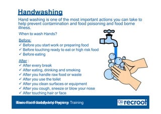 Handwashing
Hand washing is one of the most important actions you can take to
help prevent contamination and food poisoning and food borne
illness.
When to wash Hands?
Before:
 Before you start work or preparing food
 Before touching ready to eat or high risk food
 Before eating
After :
 After every break
 After eating, drinking and smoking
 After you handle raw food or waste
 After you use the toilet
 After you clean surfaces or equipment
 After you cough, sneeze or blow your nose
 After touching hair or face
Orientation – Food Hygiene Overview
Essential Food Safety Training
Basic Food Safety and Hygiene Training
 