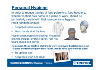 Personal Hygiene
In order to reduce the risk of food poisoning, food handlers,
whether in their own home or a place of work, should be
particularly careful with their own personal hygiene.
Food handlers should:
 Keep themselves clean
 Wash hands at all the time
Wear clean protective clothing Protective
clothing include: overall / apron, hair net,
beard snood and gloves
Remember, the protective clothing is worn to prevent bacteria from your
clothes contaminating the food rather than to keep your clothes clean!
 Tie up long hair
 Keep nails short and clean
Food Safety Refresher
Essential Food Safety Training
Basic Food Safety and Hygiene Training
 