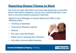 Reporting Illness/ Fitness to Work
You must not work with food if you have food poisoning or any other
illness with similar symptoms, as you may contaminate food- if you
have a virus this could be passed to food also.
Report to your Manager or Human Resources Office in the
following cases:
• Vomiting or diarrhoea
• Food borne illnesses, typhoid
• Nausea
• Ear, eye, nose discharges
• Septic cuts or weeping skin infections
• Any other communicable diseases
Orientation – Food Hygiene Overview
Essential Food Safety Training
Basic Food Safety and Hygiene Training
 