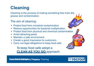 Cleaning
rom dirt,
ination.
Cleaning is the process of making something free f
grease and contamination.
The aim of cleaning:
 Protect food from microbial contamination.
 Reduce opportunities for bacterial multiplication.
 Protect food from physical and chemical contam
 Avoid attracting pests.
 Maintain a safe environment.
 Create a good impression to customers.
 Carry out legal obligations to keep food safe.
To keep food safe adopt a
CLEAN AS YOU GO approach.
Food Safety Refresher
Essential Food Safety Training
Basic Food Safety and Hygiene Training
 