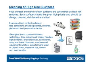Cleaning of High Risk Surfaces
Food contact and hand contact surfaces are considered as high risk
surfaces. Such surfaces should be given high priority and should be
always, cleaned, disinfected and dried.
Examples (food contact surfaces):
food containers, chopping boards, cutleries,
plates and food preparation tables
Examples (hand contact surfaces):
water taps, door, drawer and freezer handles,
light switches, phone receiver, can opener,
soap and towel dispenser, machine and
equipment switches, sinks for hand wash
or utensil wash, waste bin lids, broom
and mop handles
Food Safety Refresher
Essential Food Safety Training
Basic Food Safety and Hygiene Training
 