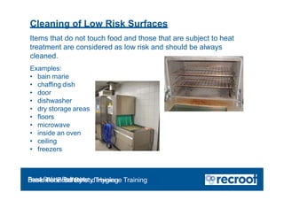 Cleaning of Low Risk Surfaces
Items that do not touch food and those that are subject to heat
treatment are considered as low risk and should be always
cleaned.
Examples:
• bain marie
• chaffing dish
• door
• dishwasher
• dry storage areas
• floors
• microwave
• inside an oven
• ceiling
• freezers
Food Safety Refresher
Essential Food Safety Training
Basic Food Safety and Hygiene Training
 