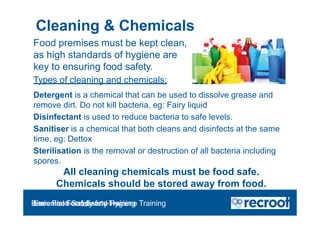 Food premises must be kept clean,
as high standards of hygiene are
key to ensuring food safety.
Types of cleaning and chemicals:
Detergent is a chemical that can be used to dissolve grease and
remove dirt. Do not kill bacteria, eg: Fairy liquid
Disinfectant is used to reduce bacteria to safe levels.
Sanitiser is a chemical that both cleans and disinfects at the same
time, eg: Dettox
Sterilisation is the removal or destruction of all bacteria including
spores.
All cleaning chemicals must be food safe.
Chemicals should be stored away from food.
Cleaning & Chemicals
Orientation – Food Hygiene Overview
Essential Food Safety Training
Basic Food Safety and Hygiene Training
 
