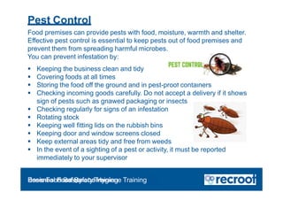 Pest Control
Food premises can provide pests with food, moisture, warmth and shelter.
Effective pest control is essential to keep pests out of food premises and
prevent them from spreading harmful microbes.
You can prevent infestation by:
 Keeping the business clean and tidy
 Covering foods at all times
 Storing the food off the ground and in pest-proof containers
 Checking incoming goods carefully. Do not accept a delivery if it shows
sign of pests such as gnawed packaging or insects
 Checking regularly for signs of an infestation
 Rotating stock
 Keeping well fitting lids on the rubbish bins
 Keeping door and window screens closed
 Keep external areas tidy and free from weeds
 In the event of a sighting of a pest or activity, it must be reported
immediately to your supervisor
Orientation – Food Hygiene Overview
Essential Food Safety Training
Basic Food Safety and Hygiene Training
 
