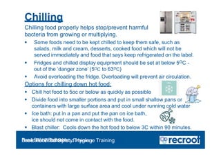 Chilling
Chilling food properly helps stop/prevent harmful
bacteria from growing or multiplying.
 Some foods need to be kept chilled to keep them safe, such as
salads, milk and cream, desserts, cooked food which will not be
served immediately and food that says keep refrigerated on the label.
 Fridges and chilled display equipment should be set at below 5OC -
out of the ‘danger zone’ (5OC to 63OC)
 Avoid overloading the fridge. Overloading will prevent air circulation.
Options for chilling down hot food:
 Chill hot food to 5oc or below as quickly as possible
 Divide food into smaller portions and put in small shallow pans or
containers with large surface area and cool under running cold water
 Ice bath: put in a pan and put the pan on ice bath,
ice should not come in contact with the food.
 Blast chiller: Cools down the hot food to below 3C within 90 minutes.
Food Safety Refresher
Essential Food Safety Training
Basic Food Safety and Hygiene Training
 