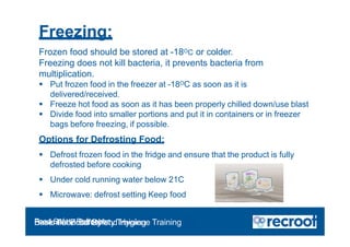 Frozen food should be stored at -18OC or colder.
Freezing does not kill bacteria, it prevents bacteria from
multiplication.
 Put frozen food in the freezer at -18OC as soon as it is
delivered/received.
 Freeze hot food as soon as it has been properly chilled down/use blast
 Divide food into smaller portions and put it in containers or in freezer
bags before freezing, if possible.
Options for Defrosting Food:
 Defrost frozen food in the fridge and ensure that the product is fully
defrosted before cooking
 Under cold running water below 21C
 Microwave: defrost setting Keep food
Freezing:
Food Safety Refresher
Essential Food Safety Training
Basic Food Safety and Hygiene Training
 