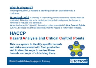 What is a hazard?
In food production, a hazard is anything that can cause harm to a
customer.
A control point is the step in the making process where the hazard must be
controlled. This step has to be carried out correctly to make sure the hazard is
removed or reduced to a safe level.
When the hazard is “high risk” the control points are called Critical Control Points
(CCP’s), because it is critical (essential) that the hazard is removed or reduced.
HACCP
Hazard Analysis and Critical Control Points
This is a system to identify specific hazards
and risks associated with food production
and to describe ways to control these
hazards and ways of minimising them.
Orientation – Food Hygiene Overview
Basic Food Safety and Hygiene Training
 