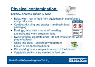 Physical contamination:
FOREIGN BODIES LANDING IN FOOD:
 Bolts, wire - lost in food from equipment in manufacture
and production.
 Cardboard, string and staples - landing in food on opening
packaging.
 Earrings, false nails - leave off jewellery
and nails, etc when preparing food.
 Sweet papers, cigarette ends - do not smoke or eat when
preparing food.
 Glass and china - discard any food from
broken or chipped containers.
 Cat and dog hairs - keep animals out of the kitchen
 Vegetable stalks - care needed in food prep
Orientation – Food Hygiene Overview
Basic Food Safety and Hygiene Training
 