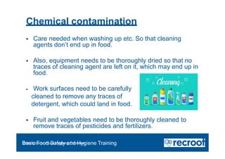 Chemical contamination
 Care needed when washing up etc. So that cleaning
agents don’t end up in food.
 Also, equipment needs to be thoroughly dried so that no
traces of cleaning agent are left on it, which may end up in
food.
 Work surfaces need to be carefully
cleaned to remove any traces of
detergent, which could land in food.
 Fruit and vegetables need to be thoroughly cleaned to
remove traces of pesticides and fertilizers.
Orientation – Food Hygiene Overview
Basic Food Safety and Hygiene Training
 