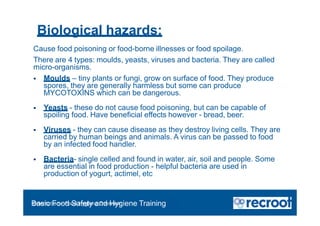 Biological hazards;
Orientation – Food Hygiene Overview
Basic Food Safety and Hygiene Training
Cause food poisoning or food-borne illnesses or food spoilage.
There are 4 types: moulds, yeasts, viruses and bacteria. They are called
micro-organisms.
 Moulds – tiny plants or fungi, grow on surface of food. They produce
spores, they are generally harmless but some can produce
MYCOTOXINS which can be dangerous.
 Yeasts - these do not cause food poisoning, but can be capable of
spoiling food. Have beneficial effects however - bread, beer.
 Viruses - they can cause disease as they destroy living cells. They are
carried by human beings and animals. A virus can be passed to food
by an infected food handler.
 Bacteria- single celled and found in water, air, soil and people. Some
are essential in food production - helpful bacteria are used in
production of yogurt, actimel, etc
 