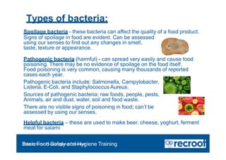 Types of bacteria:
Spoilage bacteria - these bacteria can affect the quality of a food product.
Signs of spoilage in food are evident. Can be assessed
using our senses to find out any changes in smell,
taste, texture or appearance.
Pathogenic bacteria (harmful) - can spread very easily and cause food
poisoning. There may be no evidence of spoilage on the food itself.
Food poisoning is very common, causing many thousands of reported
cases each year.
Pathogenic bacteria include: Salmonella, Campylobacter,
Listeria, E-Coli, and Staphylococcus Aureus.
Sources of pathogenic bacteria: raw foods, people, pests,
Animals, air and dust, water, soil and food waste.
There are no visible signs of poisoning in food; can’t be
assessed by using our senses.
Helpful bacteria – these are used to make beer, cheese, yoghurt, ferment
meat for salami
Orientation – Food Hygiene Overview
Basic Food Safety and Hygiene Training
 