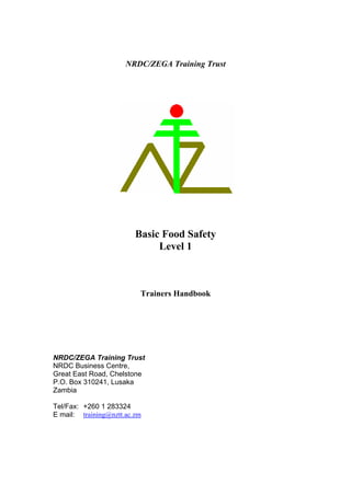 NRDC/ZEGA Training Trust
Basic Food Safety
Level 1
Trainers Handbook
NRDC/ZEGA Training Trust
NRDC Business Centre,
Great East Road, Chelstone
P.O. Box 310241, Lusaka
Zambia
Tel/Fax: +260 1 283324
E mail: training@nztt.ac.zm
 