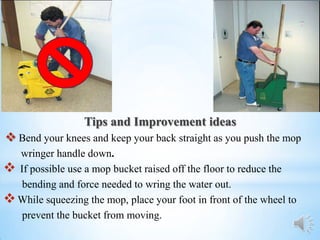 Tips and Improvement ideas
 Bend your knees and keep your back straight as you push the mop
  wringer handle down.
 If possible use a mop bucket raised off the floor to reduce the
   bending and force needed to wring the water out.
 While squeezing the mop, place your foot in front of the wheel to
   prevent the bucket from moving.
 