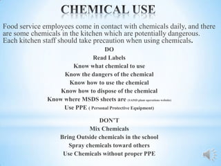 Food service employees come in contact with chemicals daily, and there
are some chemicals in the kitchen which are potentially dangerous.
Each kitchen staff should take precaution when using chemicals.
                                   DO
                              Read Labels
                      Know what chemical to use
                   Know the dangers of the chemical
                    Know how to use the chemical
                  Know how to dispose of the chemical
              Know where MSDS sheets are (SAISD plant operations website)
                   Use PPE ( Personal Protective Equipment)

                                  DON’T
                              Mix Chemicals
                    Bring Outside chemicals in the school
                       Spray chemicals toward others
                     Use Chemicals without proper PPE
 
