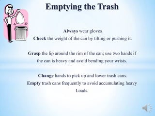 Emptying the Trash

                   Always wear gloves
   Check the weight of the can by tilting or pushing it.


Grasp the lip around the rim of the can; use two hands if
     the can is heavy and avoid bending your wrists.


     Change hands to pick up and lower trash cans.
Empty trash cans frequently to avoid accumulating heavy
                         Loads.
 