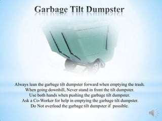 Always lean the garbage tilt dumpster forward when emptying the trash.
    When going downhill, Never stand in front the tilt dumpster.
       Use both hands when pushing the garbage tilt dumpster.
   Ask a Co-Worker for help in emptying the garbage tilt dumpster.
        Do Not overload the garbage tilt dumpster if possible.
 