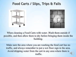 Food Carts / Slips, Trips & Falls




   When cleaning a Food Carts with water ,Wash them outside if
possible, and then allow them to dry before bringing them inside the
                             building.

  Make sure the area where you are washing the food cart has no
  traffic, and always remember to put a wet floor sign in the area.
    Avoid dripping water from the cart in any area where there is
                              traffic.
 