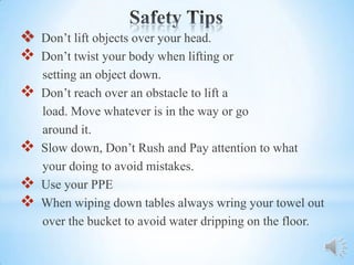    Don’t lift objects over your head.
   Don’t twist your body when lifting or
    setting an object down.
   Don’t reach over an obstacle to lift a
    load. Move whatever is in the way or go
    around it.
   Slow down, Don’t Rush and Pay attention to what
    your doing to avoid mistakes.
   Use your PPE
   When wiping down tables always wring your towel out
    over the bucket to avoid water dripping on the floor.
 