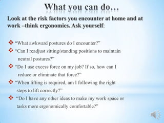 Look at the risk factors you encounter at home and at
work –think ergonomics. Ask yourself:

 “What awkward postures do I encounter?”
 “Can I readjust sitting/standing positions to maintain
    neutral postures?”
 “Do I use excess force on my job? If so, how can I
    reduce or eliminate that force?”
 “When lifting is required, am I following the right
    steps to lift correctly?”
   “Do I have any other ideas to make my work space or
    tasks more ergonomically comfortable?”
 