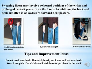 Sweeping floors may involve awkward positions of the wrists and
prolonged contact pressure on the hands. In addition, the back and
neck are often in an awkward forward bent posture.




    Avoid bending or twisting            Keep wrists straight.     Get closer to the work.
    your wrists.

                                Tips and Improvement Ideas
      Do not bend your back. If needed, bend your knees and not your back.
       Wear knee pads if available and kneel down to get closer to the work.
.
 