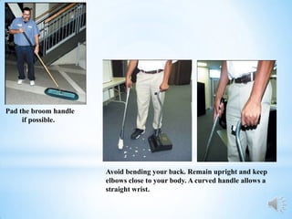 Pad the broom handle
     if possible.




                       Avoid bending your back. Remain upright and keep
                       elbows close to your body. A curved handle allows a
                       straight wrist.
 