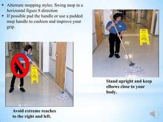  Alternate mopping styles. Swing mop in a
  horizontal figure 8 direction
 If possible pad the handle or use a padded
  mop handle to cushion and improve your
  grip.




                                               Stand upright and keep
                                               elbows close to your
                                               body.



     Avoid extreme reaches
     to the right and left.
 