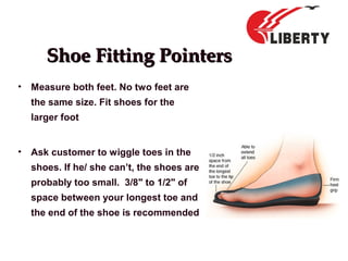 Shoe Fitting PointersShoe Fitting Pointers
• Measure both feet. No two feet are
the same size. Fit shoes for the
larger foot
• Ask customer to wiggle toes in the
shoes. If he/ she can’t, the shoes are
probably too small. 3/8" to 1/2" of
space between your longest toe and
the end of the shoe is recommended
 