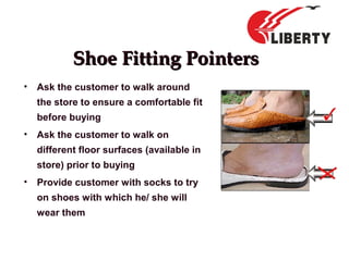 Shoe Fitting PointersShoe Fitting Pointers
• Ask the customer to walk around
the store to ensure a comfortable fit
before buying
• Ask the customer to walk on
different floor surfaces (available in
store) prior to buying
• Provide customer with socks to try
on shoes with which he/ she will
wear them
 