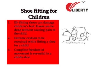 Shoe fitting forShoe fitting for
ChildrenChildren
1. Ill- fitting shoes can damage
children’s feet. Harm can be
done without causing pain to
the child.
2. Extreme caution to be
exercised while fitting a shoe
for a child
3. Complete freedom of
movement is essential in a
childs shoe
 