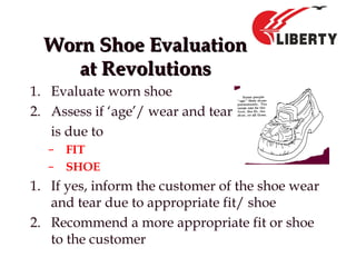 Worn Shoe EvaluationWorn Shoe Evaluation
at Revolutionsat Revolutions
1. Evaluate worn shoe
2. Assess if ‘age’/ wear and tear
is due to
– FIT
– SHOE
1. If yes, inform the customer of the shoe wear
and tear due to appropriate fit/ shoe
2. Recommend a more appropriate fit or shoe
to the customer
 