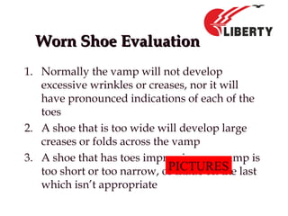 Worn Shoe EvaluationWorn Shoe Evaluation
1. Normally the vamp will not develop
excessive wrinkles or creases, nor it will
have pronounced indications of each of the
toes
2. A shoe that is too wide will develop large
creases or folds across the vamp
3. A shoe that has toes impressions on vamp is
too short or too narrow, or made on the last
which isn’t appropriate
PICTURES
 