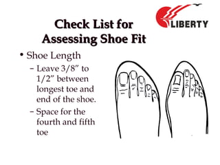 Check List forCheck List for
Assessing Shoe FitAssessing Shoe Fit
• Shoe Length
– Leave 3/8” to
1/2” between
longest toe and
end of the shoe.
– Space for the
fourth and fifth
toe
 
