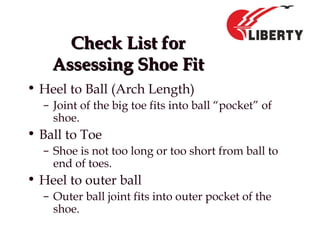 Check List forCheck List for
Assessing Shoe FitAssessing Shoe Fit
• Heel to Ball (Arch Length)
– Joint of the big toe fits into ball “pocket” of
shoe.
• Ball to Toe
– Shoe is not too long or too short from ball to
end of toes.
• Heel to outer ball
– Outer ball joint fits into outer pocket of the
shoe.
 