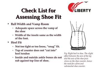 Check List forCheck List for
Assessing Shoe FitAssessing Shoe Fit
• Ball Width and Vamp Room
– Adequate space across the vamp of
the shoe
– Width of the insole same as the width
of the foot.
• Heel Fit
– Not too tight or too loose, “snug” fit.
– Top of counter does not “cut into”
heel tendon
– Inside and outside ankle bones do not
rub against top line of shoe.
Fig: Right heel in shoe. The slight
offset between the axis of the leg
and the axis of the shoe puts
stress on the shoe counter, hence
the need for a firm and
substantial shoe counter.
 