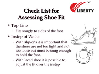 Check List forCheck List for
Assessing Shoe FitAssessing Shoe Fit
• Top Line
– Fits snugly to sides of the foot.
• Instep of Waist
– With slip-ons it is important that
the shoes are not too tight and not
too loose but must be snug enough
to hold the foot.
– With laced shoe it is possible to
adjust the fit over the instep
 