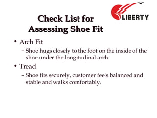 Check List forCheck List for
Assessing Shoe FitAssessing Shoe Fit
• Arch Fit
– Shoe hugs closely to the foot on the inside of the
shoe under the longitudinal arch.
• Tread
– Shoe fits securely, customer feels balanced and
stable and walks comfortably.
 