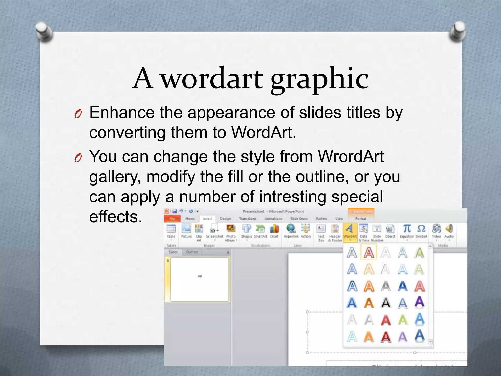 A wordart graphic
O Enhance the appearance of slides titles by
  converting them to WordArt.
O You can change the style from WrordArt
  gallery, modify the fill or the outline, or you
  can apply a number of intresting special
  effects.
 