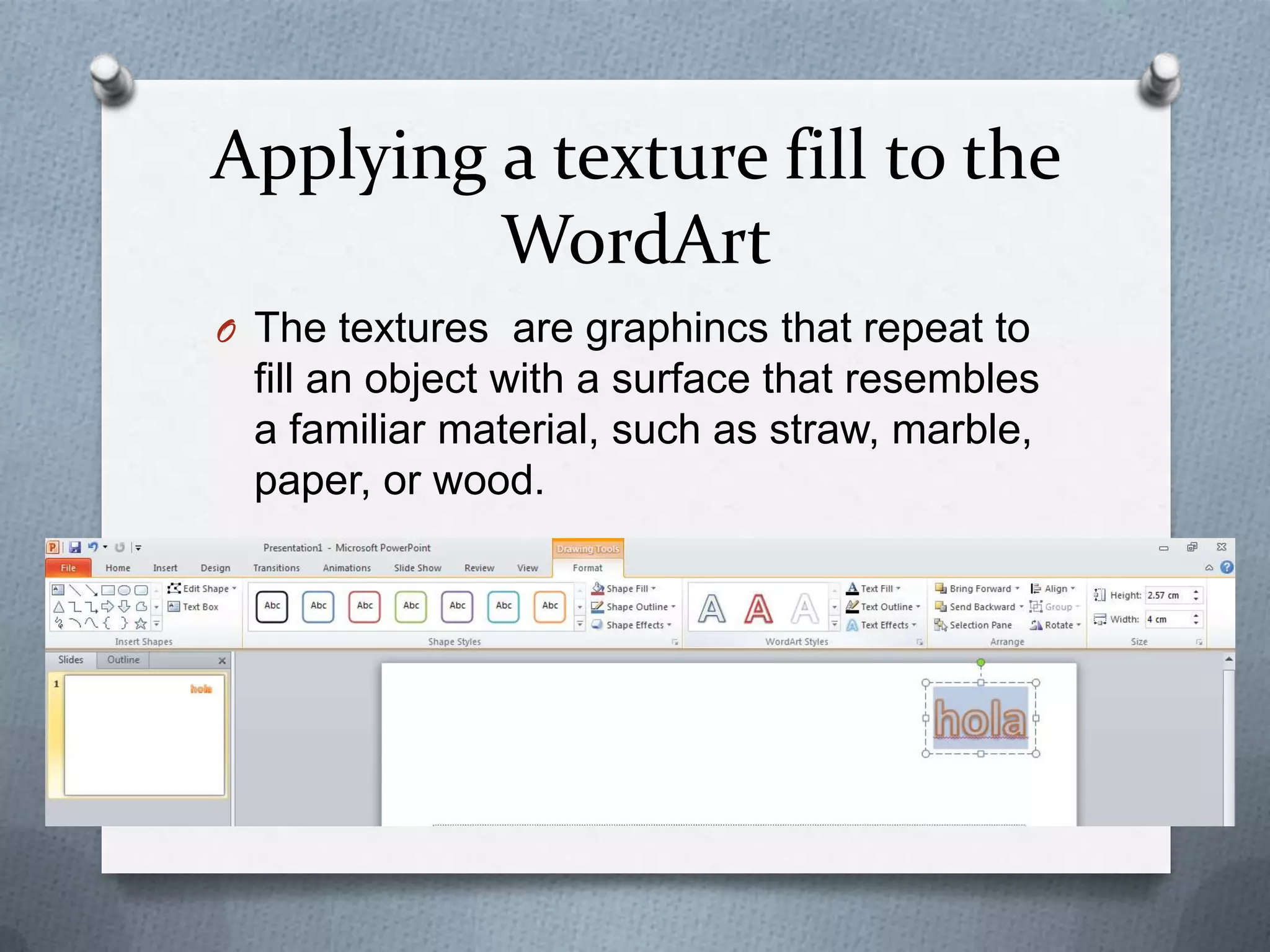 Applying a texture fill to the
         WordArt
O The textures are graphincs that repeat to
  fill an object with a surface that resembles
  a familiar material, such as straw, marble,
  paper, or wood.
 